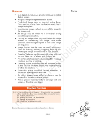 Digital Documentation (aDvanceD) using libreoffice Writer 43
summary
• In a digital document, a graphic or image is called
digital image.
• A digital image is represented in pixels.
• Predefined image can be inserted using Drag-
Drop method, Copy-Paste method or using Insert
Image dialog box.
• Inserting an image embeds a copy of the image in
the document.
• An image can be linked to a document using
Insert Image dialog box.
• Linking an image saves only the link of the image
instead of embedding the image. This saves
space in case multiple copies of the same image
are required.
• Image Toolbar can be used to modify an image.
Tools for filtering, resizing, cropping, deleting and
rotating an image are available in this toolbar.
• Drawing Tools are used to create pictures (objects),
such as Flowchart, Call out box, designs, etc.
• Properties of Object can be customised by resizing,
rotating, moving or editing.
• Drawing object properties can be modified either
at the time of creation (when you start drawing)
or after its creation.
• Properties when modified before creation, is
known as setting Default values.
• An object drawn using different shapes, can be
grouped to behave as single object.
• Writer provide various tools to arrange text and
image or drawing on a page.
Practical Exercises
Q.1 In Practical Exercise of chapter 1 (Question 3), you created a
school newsletter. Leaf-wise content of the newsletter were:
(a) School Information
(b) Result for Class X & XII in table
(c) School Achievement
(d) Students’ article(s)/poem(s)
notes
2023-24
 