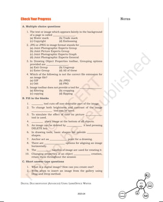 Digital Documentation (aDvanceD) using libreoffice Writer 45
A. Multiple choice questions
1. The text or image which appears faintly in the background
of a page is called _________________.
(a) Water mark (b) Trade mark
(c) Copyright (d) Embossing
2. JPG or JPEG in image format stands for _________________.
(a) Joint Photographic Experts Group
(b) Joint Picture Experts Group
(c) Joint Photographic Experts Graph
(d) Joint Photographic Experts General
3. In Drawing Object Properties toolbar, Grouping options
provided are _________________.
(a) Exit Group (b) Ungroup
(c) Enter Group (d) All of these
4. Which of the following is not the correct file extension for
an image file?
(a) GIF (b) JPEG
(c) Odt (d) PNG
5. Image toolbar does not provide a tool for _________________.
(a) filtering (b) cropping
(c) copying (d) flipping
B. Fill in the blanks
1. _________ tool cuts off non-desirable part of the image.
2. To change both brightness and contrast of the image
________________ tool can be used.
3. To simulate the effect of time on picture _____________
tool is used.
4. _________ place image at the bottom of all objects.
5. An image can be deleted by ____________ it and pressing
DELETE key.
6. In drawing tools, basic shapes list provide ____________
shapes.
7. Anchor act as _____________ point for a drawing.
8. There are ________________ options for aligning an image
horizontally.
9. The ___________ handles of image are used for rotating it.
10. Changing properties of an object _____________ creation,
retain them throughout the session
C. Short answer type questions
1. What is a digital image? How can you create one?
2. Write steps to insert an image from the gallery using
Drag and Drop method.
Check Your Progress notes
2023-24
 