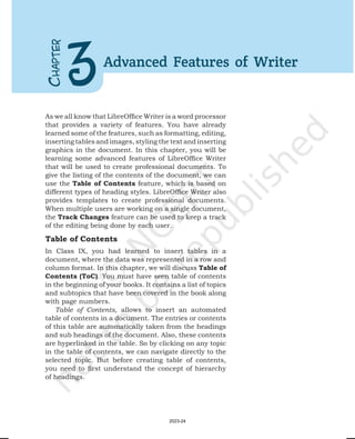 As we all know that LibreOffice Writer is a word processor
that provides a variety of features. You have already
learned some of the features, such as formatting, editing,
inserting tables and images, styling the text and inserting
graphics in the document. In this chapter, you will be
learning some advanced features of LibreOffice Writer
that will be used to create professional documents. To
give the listing of the contents of the document, we can
use the Table of Contents feature, which is based on
different types of heading styles. LibreOffice Writer also
provides templates to create professional documents.
When multiple users are working on a single document,
the Track Changes feature can be used to keep a track
of the editing being done by each user.
Table of Contents
In Class IX, you had learned to insert tables in a
document, where the data was represented in a row and
column format. In this chapter, we will discuss Table of
Contents (ToC). You must have seen table of contents
in the beginning of your books. It contains a list of topics
and subtopics that have been covered in the book along
with page numbers.
Table of Contents, allows to insert an automated
table of contents in a document. The entries or contents
of this table are automatically taken from the headings
and sub headings of the document. Also, these contents
are hyperlinked in the table. So by clicking on any topic
in the table of contents, we can navigate directly to the
selected topic. But before creating table of contents,
you need to first understand the concept of hierarchy
of headings.
C
HAPTER
3Advanced Features of Writer
2023-24
 