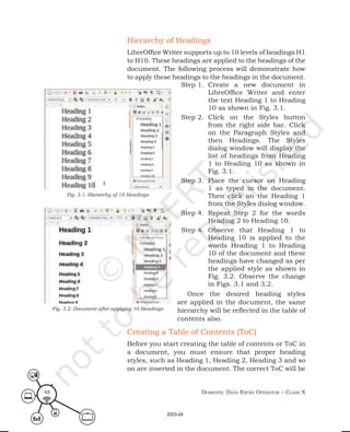 Domestic Data entry operator – class X
48
Hierarchy of Headings
LibreOffice Writer supports up to 10 levels of headings H1
to H10. These headings are applied to the headings of the
document. The following process will demonstrate how
to apply these headings to the headings in the document.
Step 1. Create a new document in
LibreOffice Writer and enter
the text Heading 1 to Heading
10 as shown in Fig. 3.1.
Step 2. Click on the Styles button
from the right side bar. Click
on the Paragraph Styles and
then Headings. The Styles
dialog window will display the
list of headings from Heading
1 to Heading 10 as shown in
Fig. 3.1.
Step 3. Place the cursor on Heading
1 as typed in the document.
Then click on the Heading 1
from the Styles dialog window.
Step 4. Repeat Step 2 for the words
Heading 2 to Heading 10.
Step 4. Observe that Heading 1 to
Heading 10 is applied to the
words Heading 1 to Heading
10 of the document and these
headings have changed as per
the applied style as shown in
Fig. 3.2. Observe the change
in Figs. 3.1 and 3.2.
Once the desired heading styles
are applied in the document, the same
hierarchy will be reflected in the table of
contents also.
Creating a Table of Contents (ToC)
Before you start creating the table of contents or ToC in
a document, you must ensure that proper heading
styles, such as Heading 1, Heading 2, Heading 3 and so
on are inserted in the document. The correct ToC will be
Fig. 3.2: Document after applying 10 Headings
Fig. 3.1: Hierarchy of 10 Headings
2023-24
 