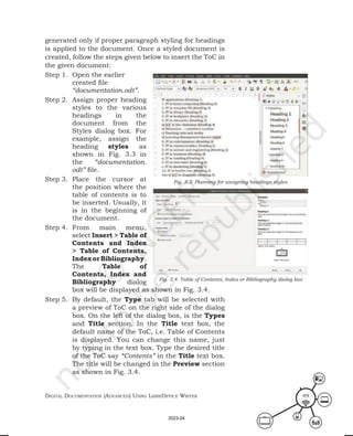 Digital Documentation (aDvanceD) using libreoffice Writer 49
generated only if proper paragraph styling for headings
is applied to the document. Once a styled document is
created, follow the steps given below to insert the ToC in
the given document:
Step 1. Open the earlier
created file
“documentation.odt”.
Step 2. Assign proper heading
styles to the various
headings in the
document from the
Styles dialog box. For
example, assign the
heading styles as
shown in Fig. 3.3 in
the “documentation.
odt” file.
Step 3. Place the cursor at
the position where the
table of contents is to
be inserted. Usually, it
is in the beginning of
the document.
Step 4. From main menu,
select Insert > Table of
Contents and Index
> Table of Contents,
IndexorBibliography.
The Table of
Contents, Index and
Bibliography dialog
box will be displayed as shown in Fig. 3.4.
Step 5. By default, the Type tab will be selected with
a preview of ToC on the right side of the dialog
box. On the left of the dialog box, is the Types
and Title section. In the Title text box, the
default name of the ToC, i.e. Table of Contents
is displayed. You can change this name, just
by typing in the text box. Type the desired title
of the ToC say “Contents” in the Title text box.
The title will be changed in the Preview section
as shown in Fig. 3.4.
Fig. 3.3: Planning for assigning headings styles
Fig. 3.4: Table of Contents, Index or Bibliography dialog box
2023-24
 