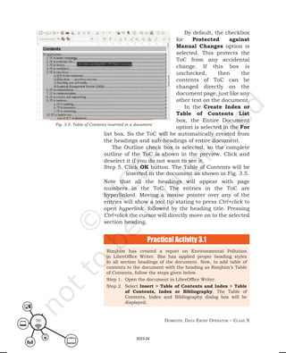 Domestic Data entry operator – class X
50
By default, the checkbox
for Protected against
Manual Changes option is
selected. This protects the
ToC from any accidental
change. If this box is
unchecked, then the
contents of ToC can be
changed directly on the
document page, just like any
other text on the document.
In the Create Index or
Table of Contents List
box, the Entire Document
option is selected in the For
list box. So the ToC will be automatically created from
the headings and sub-headings of entire document.
The Outline check box is selected, so the complete
outline of the ToC is shown in the preview. Click and
deselect it if you do not want to see it.
Step 5. Click OK button. The Table of Contents will be
inserted in the document as shown in Fig. 3.5.
Note that all the headings will appear with page
numbers in the ToC. The entries in the ToC are
hyperlinked. Moving a mouse pointer over any of the
entries will show a tool tip stating to press Ctrl+click to
open hyperlink followed by the heading title. Pressing
Ctrl+click the cursor will directly move on to the selected
section heading.
Fig. 3.5: Table of Contents inserted in a document
Practical Activity 3.1
Rimjhim has created a report on Environmental Pollution
in LibreOffice Writer. She has applied proper heading styles
to all section headings of the document. Now, to add table of
contents to the document with the heading as Rimjhim’s Table
of Contents, follow the steps given below.
Step 1. Open the document in LibreOffice Writer.
Step 2. Select Insert > Table of Contents and Index > Table
of Contents, Index or Bibliography. The Table of
Contents, Index and Bibliography dialog box will be
displayed.
2023-24
 