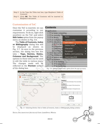 Digital Documentation (aDvanceD) using libreoffice Writer 51
Step 3. In the Type the Titles text box, type Rimjhim’s Table of
Contents.
Step 4. Click OK. The Table of Contents will be inserted in
Rimjhim’s document.
Customisation of ToC
Once the ToC is inserted, we can
customise it according to our
requirements. To do so, right click
anywhere on the ToC and select
Edit Index option from the popup
menu as shown in Fig. 3.6.
The Table of Contents, Index
or Bibliography dialog box will
be displayed as shown in
Fig. 3.7. As seen in the previous
section, the dialog box has five
tabs – Type, Entries, Styles,
Columns and Background. The
options in these tabs can be used
to edit the table in various ways.
The changes made will be
reflected in the Preview section
of the dialog box.
Fig. 3.7: Selecting Entries Tab in Table of Contents, Index or Bibliography dialog window
Fig. 3.6: Selecting Edit Index option from the pop up menu
2023-24
 