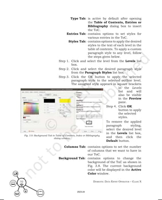 Domestic Data entry operator – class X
52
Type Tab: is active by default after opening
the Table of Contents, Entries or
Bibliography dialog box to insert
the ToC.
Entries Tab: contains options to set styles for
various entries in the ToC.
Styles Tab: contains options to apply the desired
styles to the text of each level in the
table of contents. To apply a custom
paragraph style to any level, follow
the steps given below.
Step 1. Click and select the level from the Levels list
box.
Step 2. Click and select the desired paragraph style
from the Paragraph Styles list box.
Step 3. Click the OK button to apply the selected
paragraph style to the selected outline level.
The assigned style appears in square brackets
Fig. 3.8: Background Tab in Table of Contents, Index or Bibliography
dialog window
in the Levels
list and will
also be visible
in the Preview
pane.
Step 4. Click OK
button to apply
the selected
styles.
To remove the applied
paragraph styling,
select the desired level
in the Levels list box,
and then click the
Default button.
Columns Tab: contains options to set the number
of columns that we want to have in
our ToC.
Background Tab: contains options to change the
background of the ToC as shown in
Fig. 3.8. The current background
color will be displayed in the Active
Color window.
2023-24
 