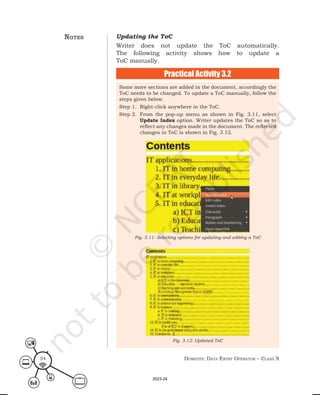 Domestic Data entry operator – class X
54
Updating the ToC
Writer does not update the ToC automatically.
The following activity shows how to update a
ToC manually.
Practical Activity 3.2
Some more sections are added in the document, accordingly the
ToC needs to be changed. To update a ToC manually, follow the
steps given below.
Step 1. Right-click anywhere in the ToC.
Step 2. From the pop-up menu as shown in Fig. 3.11, select
Update Index option. Writer updates the ToC so as to
reflect any changes made in the document. The reflected
changes in ToC is shown in Fig. 3.12.
Fig. 3.12: Updated ToC
Fig. 3.11: Selecting options for updating and editing a ToC
notes
2023-24
 