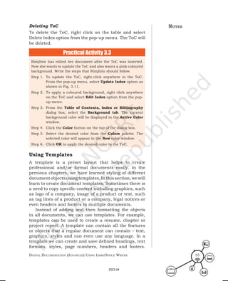 Digital Documentation (aDvanceD) using libreoffice Writer 55
Rimjhim has edited her document after the ToC was inserted.
Now she wants to update the ToC and also wants a pink coloured
background. Write the steps that Rimjhim should follow.
Step 1. To update the ToC, right-click anywhere in the ToC.
From the pop-up menu, select Update Index option as
shown in Fig. 3.11.
Step 2. To apply a coloured background, right click anywhere
on the ToC and select Edit Index option from the pop-
up menu.
Step 3. From the Table of Contents, Index or Bibliography
dialog box, select the Background tab. The current
background color will be displayed in the Active Color
window.
Step 4. Click the Color button on the top of the dialog box.
Step 5. Select the desired color from the Colors palette. The
selected color will appear in the New color window.
Step 6. Click OK to apply the desired color to the ToC.
Deleting ToC
To delete the ToC, right click on the table and select
Delete Index option from the pop-up menu. The ToC will
be deleted.
Practical Activity 3.3
Using Templates
A template is a preset layout that helps to create
professional and/or formal documents easily. In the
previous chapters, we have learned styling of different
document objects using templates. In this section, we will
learn to create document templates. Sometimes there is
a need to copy specific content including graphics, such
as logo of a company, image of a product or text, such
as tag lines of a product or a company, legal notices or
even headers and footers in multiple documents.
Instead of adding and then formatting the objects
in all documents, we can use templates. For example,
templates can be used to create a resume, chapter or
project report. A template can contain all the features
or objects that a regular document can contain – text,
graphics, styles and can even use any language. In a
template we can create and save defined headings, text
formats, styles, page numbers, headers and footers.
notes
2023-24
 