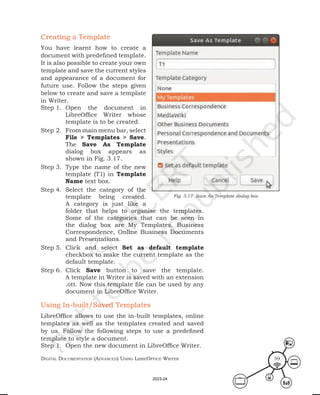 Digital Documentation (aDvanceD) using libreoffice Writer 59
Creating a Template
You have learnt how to create a
document with predefined template.
It is also possible to create your own
template and save the current styles
and appearance of a document for
future use. Follow the steps given
below to create and save a template
in Writer.
Step 1. Open the document in
LibreOffice Writer whose
template is to be created.
Step 2. From main menu bar, select
File > Templates > Save.
The Save As Template
dialog box appears as
shown in Fig. 3.17.
Step 3. Type the name of the new
template (T1) in Template
Name text box.
Step 4. Select the category of the
template being created.
A category is just like a
folder that helps to organise the templates.
Some of the categories that can be seen in
the dialog box are My Templates, Business
Correspondence, Online Business Documents
and Presentations.
Step 5. Click and select Set as default template
checkbox to make the current template as the
default template.
Step 6. Click Save button to save the template.
A template in Writer is saved with an extension
.ott. Now this template file can be used by any
document in LibreOffice Writer.
Using In-built/Saved Templates
LibreOffice allows to use the in-built templates, online
templates as well as the templates created and saved
by us. Follow the following steps to use a predefined
template to style a document.
Step 1. Open the new document in LibreOffice Writer.
Fig. 3.17: Save As Template dialog box
2023-24
 
