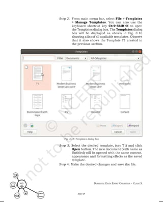 Domestic Data entry operator – class X
60
Step 2. From main menu bar, select File > Templates
> Manage Templates. You can also use the
keyboard shortcut key Ctrl+Shift+N to open
the Templates dialog box. The Templates dialog
box will be displayed as shown in Fig. 3.18
showing a list of all available templates. Observe
that it also shows the Template T1 created in
the previous section.
Step 3. Select the desired template, (say T1) and click
Open button. The new document (with name as
Untitled) will be opened with the same content,
appearance and formatting effects as the saved
template.
Step 4. Make the desired changes and save the file.
Fig. 3.18: Templates dialog box
2023-24
 