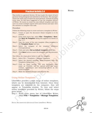 Digital Documentation (aDvanceD) using libreoffice Writer 61
Practical Activity 3.4
Niaz works in a garment factory. He has to give the report of each
garment being designed and stitched in his factory. His manager
wants the same type of report for each garment. Instead of typing
every time, he has been suggested to use the template feature
of Writer. He wants to create his own default template and then
use it to create multiple reports with same format and style. Give
the solution to complete this task.
Procedure
Follow the following steps to create and save a template in Writer.
Step 1. Create or open the document whose template is to be
created.
Step 2. From main menu bar, select File > Templates > Save.
The Save As Template dialog box appears as shown in
Fig. 3.17.
Step 3. Type the name of the new template (Niaz_template) in
the Template Name text box.
Step 4. Select the category of the template (Business
Correspondence)
Step 5. Click and select Set as default template check box.
Step 6. Click Save button to save the template with an extension
.ott.
Now follow the steps given below to use the template.
Step 1. Select File > Templates > Manage Templates.
Step 2. Select the desired template, (Niaz_template) from the
Templates dialog box.
Step 3. Click on Open button. The new document with
name as Untitled, will be opened with the same
content, appearance and formatting effects as the
saved template.
Step 4. Make the desired changes and save the file.
Using Online Templates
LibreOffice provides a wide range of online templates,
which can be downloaded from Internet. Once these
templates are installed on the computer, they will
appear in Templates window. To view and select
online templates provided by Writer, follow the steps
given below.
Step 1. From main menu bar of LibreOffice Writer,
select File > Templates > Manage Templates.
notes
2023-24
 