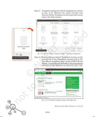 Domestic Data entry operator – class X
62
Step 2. Templates dialog box will be displayed as shown
in Fig. 3.18. Observe the small circular icon
Browse Online Templates in the lower left corner
above the Help button.
Step 3. Click on Browse Online Templates button on the
bottom left of the Templates window (Fig 3.19).
The official templates page of OpenOffice Writer
(https://extensions.libreoffice.org/templates)
will open in the browser as shown in Fig. 3.20.
Fig. 3.19: Browse Online Templates option in Templates dialog box
Fig. 3.20: The official templates page of libreoffice.org
2023-24
 