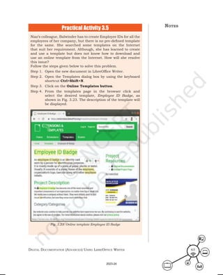 Digital Documentation (aDvanceD) using libreoffice Writer 65
Niaz’s colleague, Balwinder has to create Employee IDs for all the
employees of her company, but there is no pre-defined template
for the same. She searched some templates on the Internet
that suit her requirement. Although, she has learned to create
and use a template but does not know how to download and
use an online template from the Internet. How will she resolve
this issue?
Follow the steps given below to solve this problem.
Step 1. Open the new document in LibreOffice Writer.
Step 2. Open the Templates dialog box by using the keyboard
shortcut Ctrl+Shift+N.
Step 3. Click on the Online Templates button.
Step 4. From the templates page in the browser click and
select the desired template, Employee ID Badge, as
shown in Fig. 3.23. The description of the template will
be displayed.
Practical Activity 3.5
Fig. 3.23: Online template Employee ID Badge
notes
2023-24
 