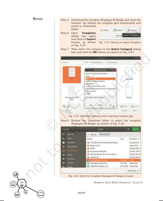 Domestic Data entry operator – class X
66
Step 5. Download the template Employee ID Badge and close the
browser. By default the template gets downloaded and
saved in Download
folder.
Step 6. Open Templates
dialog box again
and click on Import
button, as shown
in Fig. 3.24.
Step 7. Then select the category in the Select Category dialog
box and click on OK button as shown in Fig. 3.25.
Step 8. Browse the Download folder to select the template
Employee ID Badge, as shown in Fig. 3.26.
Fig. 3.25: Selecting Category while importing Template.jpg
Fig. 3.26: Select the template Employee ID Badge to import
Fig. 3.24: Clicking on Import Template
notes
2023-24
 