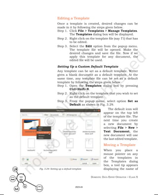 Domestic Data entry operator – class X
68
Editing a Template
Once a template is created, desired changes can be
made in it by following the steps given below.
Step 1. Click File > Templates > Manage Templates.
The Templates dialog box will be displayed.
Step 2. Right click on the template file (say T1) that has
to be edited.
Step 3. Select the Edit option from the popup menu.
The template file will be opened. Make the
desired changes and save the file. Now if we
apply this template for any document, the
edited file will be used.
Setting Up a Custom Default Template
Any template can be set as a default template. Writer
gives a blank document as a default template. At the
same time, any template file can be set as a default
template by following the steps given below.
Step 1. Open the Templates dialog box by pressing
Ctrl+Shift+N.
Step 2. Right click on the template that you wish to set
as the default template.
Step 3. From the popup menu, select option Set as
Default as shown in Fig. 3.29.
The default icon will
appear on the top left
of the template file. The
next time you create
a new document by
selecting File > New >
Text Document, the
new document will use
the last edited template.
Moving a Template
When you place a
mouse pointer on any
of the templates in
the Templates dialog
box, a tool tip appears
displaying the name of
Fig. 3.29: Setting up a default template
2023-24
 