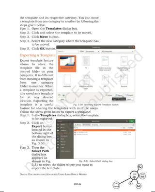 Digital Documentation (aDvanceD) using libreoffice Writer 69
the template and its respective category. You can move
a template from one category to another by following the
steps given below.
Step 1. Open the Templates dialog box.
Step 2. Click and select the template to be moved.
Step 3. Click Move button.
Step 4. Select the new category where the template has
to be moved.
Step 5. Click OK button.
Exporting a Template
Export template feature
allows to store the
template file in the
desired folder on your
computer. It is different
from moving a template
from one category
folder to another. When
a template is exported,
it is saved as a template
file at any desired
location. Exporting the
template is a useful
feature for sharing the templates with multiple users.
Follow the steps given below to export a template:
Step 1. In the Templates dialog box, select the template
to be exported.
Step 2. Click on
Export button
located in the
bottom right of
the dialog box
as shown in
Fig. 3.30.
Step 3. Then the
Select Path
dialog box
appears as
shown in Fig.
3.31 to select the folder where you want to
export the template.
Fig. 3.30: Selecting Export Template button
Fig. 3.31: Select Path dialog box
2023-24
 