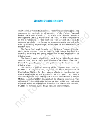 ackNowleDgemeNtS
The National Council of Educational Research and Training (NCERT)
expresses its gratitude to all members of the Project Approval
Board (PAB) and officials of the Ministry of Human Resource
Development (MHRD), Government of India, for their cooperation
in the development of this textbook. The Council also extends
gratitude to all the contributors for sharing expertise and valuable
time by positively responding to the request for the development of
this textbook.
The Council acknowledges the contribution of Prakash Khanale,
Head, Department of Computer Science, DSM College Parbhani, for
carefully evaluating and giving suggestions for the improvement of
this textbook.
The Council would also like to thank Rajesh Khambayat, Joint
Director, PSS Central Institute of Vocational Education (PSSCIVE),
Bhopal, for providing support and guidance in the development of
this textbook.
The Council is grateful to Saroj Yadav, Professor and Dean (A),
NCERT, and Ranjana Arora, Professor and Head, Department of
Curriculum Studies, for their sincere efforts in coordinating the
review workshops for the finalisation of this book. The Council
acknowledges the copy editing and valuable contribution of Shilpa
Mohan, Assistant Editor (Contractual) in shaping this book. The
efforts of DTP Operator Pawan Kumar Barriar, Haridarshan Lodi and
Rajshree Saini, DTP Operators (Contractual), Publication Division,
NCERT, for flawless layout design are also acknowledged.
2023-24
 