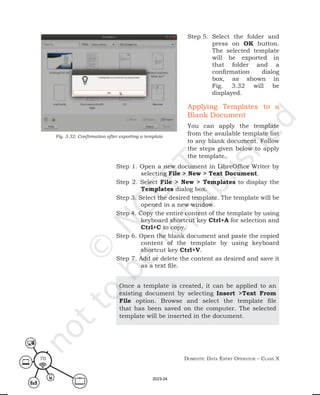 Domestic Data entry operator – class X
70
Step 5. Select the folder and
press on OK button.
The selected template
will be exported in
that folder and a
confirmation dialog
box, as shown in
Fig. 3.32 will be
displayed.
Applying Templates to a
Blank Document
You can apply the template
from the available template list
to any blank document. Follow
the steps given below to apply
the template.
Fig. 3.32: Confirmation after exporting a template
Step 1. Open a new document in LibreOffice Writer by
selecting File > New > Text Document.
Step 2. Select File > New > Templates to display the
Templates dialog box.
Step 3. Select the desired template. The template will be
opened in a new window.
Step 4. Copy the entire content of the template by using
keyboard shortcut key Ctrl+A for selection and
Ctrl+C to copy.
Step 6. Open the blank document and paste the copied
content of the template by using keyboard
shortcut key Ctrl+V.
Step 7. Add or delete the content as desired and save it
as a text file.
Once a template is created, it can be applied to an
existing document by selecting Insert >Text From
File option. Browse and select the template file
that has been saved on the computer. The selected
template will be inserted in the document.
2023-24
 