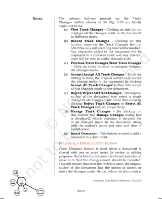Domestic Data entry operator – class X
72
The various buttons present on the Track
Changes toolbar shown in the Fig. 3.33 are briefly
explained below.
(a) View Track Changes – Clicking on this button
displays all the changes made in the document
by different users.
(b) Record Track Changes – Clicking on this
button, turns on the Track Changes feature.
After this, any sort of editing done will be marked.
Any character added to the document will be
displayed in a different color and any deletion
done will be seen in strike-through style.
(c) Previous Track Changes/Next Track Changes
– Click on these buttons to navigate between
the changes made.
(d) Accept/Accept All Track Changes – Once the
editing is done, the original author may accept
the change made to the document by clicking
Accept All Track Changes button will accept
all the changes made to the document.
(e) Reject/Reject All Track Changes – The original
author of the document may reject a single
change or all changes made to the document by
clicking Reject Track Changes or Reject All
Track Changes button, respectively.
(f) Manage Track Changes – By clicking on
this button the Manage Changes dialog box
is displayed, which contains a detailed list
of all changes made to the document along
with the author’s name and date and time of
modification.
(g) Insert Comment – This button is used to add a
comment in a document.
Preparing a Document for Review
Track Changes feature is used when a document is
shared with one or more users for review or editing
purposes. So, before the document is shared, one should
make sure that the changes made should be recorded.
This will ensure that after the review is done, the original
author of the document has the option to accept or
reject the changes made. Hence, before the document is
notes
2023-24
 