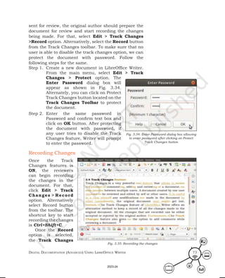 Digital Documentation (aDvanceD) using libreoffice Writer 73
sent for review, the original author should prepare the
document for review and start recording the changes
being made. For that, select Edit > Track Changes
>Record option. Alternatively, select the Record button
from the Track Changes toolbar. To make sure that no
user is able to disable the track changes option, we can
protect the document with password. Follow the
following steps for the same.
Step 1. Create a new document in LibreOffice Writer.
From the main menu, select Edit > Track
Changes > Protect option. The
Enter Password dialog box will
appear as shown in Fig. 3.34.
Alternately, you can click on Protect
Track Changes button located on the
Track Changes Toolbar to protect
the document.
Step 2. Enter the same password in
Password and confirm text box and
click on OK button. After protecting
the document with password, if
any user tries to disable the Track
Changes feature, Writer will prompt
to enter the password.
Recording Changes
Once the Track
Changes features is
ON, the reviewers
can begin recording
the changes in the
document. For that,
click Edit > Track
Changes > Record
option. Alternatively
select Record button
from the toolbar. The
shortcut key to start
recording the changes
is Ctrl+Shift+C.
Once the Record
option is selected,
the Track Changes
Fig. 3.34: Enter Password dialog box allowing
to enter password after clicking on Protect
Track Changes button
Fig. 3.35: Recording the changes
2023-24
 