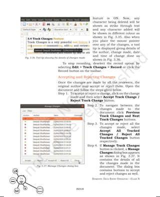 Domestic Data entry operator – class X
74
feature is ON. Now, any
character being deleted will be
shown as strike through text
and any character added will
be shown in different colour as
shown in Fig. 3.35. Also when
you place the mouse pointer
over any of the changes, a tool
tip is displayed giving details of
the author, change made, date
and time of change done as
shown in Fig. 3.36.
To stop recording, deselect the record option by
selecting Edit > Track Changes > Record or click the
Record button on the toolbar.
Accepting and Rejecting Changes
Once the changes are made by all the reviewers, the
original author may accept or reject them. Open the
document and follow the steps given below.
Step 1. To accept or reject a change, click on the change
made and then select Accept Track Change /
Reject Track Change button.
Fig. 3.37: Manage Changes dialog box
Fig. 3.36: Tool tip showing the details of changes made
Step 2. To navigate between the
changes made to the
document click Previous
Track Changes and Next
Track Changes buttons.
Step 3. To accept or reject all the
changes made, select
Accept All Tracked
Changes / Reject All
Tracked Changes button
respectively.
Step 4. If Manage Track Changes
button is clicked, a Manage
Changes dialog box appears
as shown in Fig. 3.37. It
contains the details of all
the changes made in the
document. The dialog box
contains buttons to accept
and reject changes as well.
2023-24
 