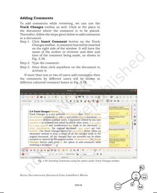 Digital Documentation (aDvanceD) using libreoffice Writer 75
Adding Comments
To add comments while reviewing, we can use the
Track Changes toolbar as well. Click at the place in
the document where the comment is to be placed.
Thereafter, follow the steps given below to add comments
in a document.
Step 1. Click Insert Comment button on the Track
Changes toolbar. A comment box will be inserted
on the right side of the window. It will have the
name of the author or reviewer and date and
time of the comment being made, as shown in
Fig. 3.38.
Step 2. Type the comment.
Step 3. Once done click anywhere on the document to
activate it.
If more than one or two of users add comments then
the comments by different users will be shown in
different coloured comment boxes in Fig. 3.38.
Fig. 3.38: Inserting Comments using the option under Track Changes toolbar
2023-24
 