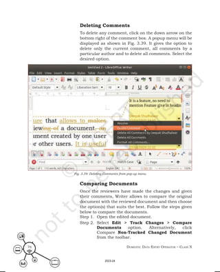Domestic Data entry operator – class X
76
Deleting Comments
To delete any comment, click on the down arrow on the
bottom right of the comment box. A popup menu will be
displayed as shown in Fig. 3.39. It gives the option to
delete only the current comment, all comments by a
particular author and to delete all comments. Select the
desired option.
Comparing Documents
Once the reviewers have made the changes and given
their comments, Writer allows to compare the original
document with the reviewed document and then choose
the option(s) that suits the best. Follow the steps given
below to compare the documents.
Step 1. Open the edited document.
Step 2. Select Edit > Track Changes > Compare
Documents option. Alternatively, click
Compare Non-Tracked Changed Document
from the toolbar.
Fig. 3.39: Deleting Comments from pop-up menu
2023-24
 