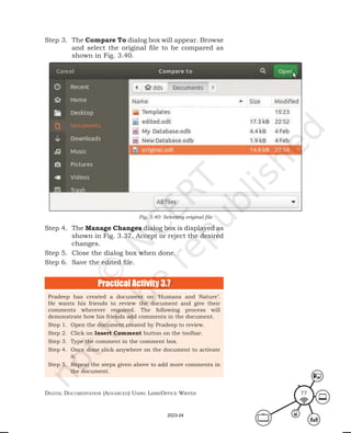 Digital Documentation (aDvanceD) using libreoffice Writer 77
Step 3. The Compare To dialog box will appear. Browse
and select the original file to be compared as
shown in Fig. 3.40.
Step 4. The Manage Changes dialog box is displayed as
shown in Fig. 3.37. Accept or reject the desired
changes.
Step 5. Close the dialog box when done.
Step 6. Save the edited file.
Fig. 3.40: Selecting original file
Practical Activity 3.7
Pradeep has created a document on ‘Humans and Nature’.
He wants his friends to review the document and give their
comments wherever required. The following process will
demonstrate how his friends add comments in the document.
Step 1. Open the document created by Pradeep to review.
Step 2. Click on Insert Comment button on the toolbar.
Step 3. Type the comment in the comment box.
Step 4. Once done click anywhere on the document to activate
it.
Step 5. Repeat the steps given above to add more comments in
the document.
2023-24
 