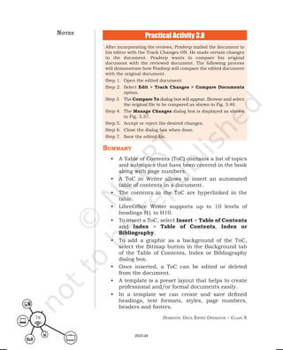 Domestic Data entry operator – class X
78
After incorporating the reviews, Pradeep mailed the document to
his editor with the Track Changes ON. He made certain changes
in the document. Pradeep wants to compare his original
document with the reviewed document. The following process
will demonstrate how Pradeep will compare the edited document
with the original document.
Step 1. Open the edited document.
Step 2. Select Edit > Track Changes > Compare Documents
option.
Step 3. The Compare To dialog box will appear. Browse and select
the original file to be compared as shown in Fig. 3.40.
Step 4. The Manage Changes dialog box is displayed as shown
in Fig. 3.37.
Step 5. Accept or reject the desired changes.
Step 6. Close the dialog box when done.
Step 7. Save the edited file.
Practical Activity 3.8
summary
• A Table of Contents (ToC) contains a list of topics
and subtopics that have been covered in the book
along with page numbers.
• A ToC in Writer allows to insert an automated
table of contents in a document.
• The contents in the ToC are hyperlinked in the
table.
• LibreOffice Writer supports up to 10 levels of
headings H1 to H10.
• To insert a ToC, select Insert > Table of Contents
and Index > Table of Contents, Index or
Bibliography.
• To add a graphic as a background of the ToC,
select the Bitmap button in the Background tab
of the Table of Contents, Index or Bibliography
dialog box.
• Once inserted, a ToC can be edited or deleted
from the document.
• A template is a preset layout that helps to create
professional and/or formal documents easily.
• In a template we can create and save defined
headings, text formats, styles, page numbers,
headers and footers.
notes
2023-24
 