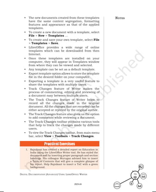 Digital Documentation (aDvanceD) using libreoffice Writer 79
• The new documents created from these templates
have the same content segregation, formatting
features and appearance as that of the applied
templates.
• To create a new document with a template, select
File > New > Templates …
• To create and save your own template, select File
> Templates > Save.
• LibreOffice provides a wide range of online
templates which can be downloaded from then
Internet.
• Once these templates are installed on your
computer, they will appear in Templates window
from where they can be viewed and selected.
• Any template can be set as a default template.
• Export template option allows to store the template
file in the desired folder on your computer.
• Exporting a template is a very useful feature to
share the templates with multiple users.
• Track Changes feature of Writer makes the
process of commenting, editing and reviewing of
a document easy between multiple users.
• The Track Changes feature of Writer helps to
record all the changes made in the original
document. All the changes that are recorded can be
either accepted or rejected by the original author.
• The Track Changes feature also gives us the option
to add comments while reviewing a document.
• The Track Changes toolbar contains various tools
that help to track the changes made by different
users.
• To view the Track Changes toolbar, from main menu
bar, select View > Toolbars > Track Changes.
1. Rajnikant has created a detailed report on Education in
India using the LibreOffice Writer tool. He has styled the
document well by inserting proper paragraph and section
headings. His colleague Murugan advised him to insert
a Table of Contents that will give a complete glimpse of
his report. Help Rajnikant to insert a ToC with a green
background.
Practical Exercises
notes
2023-24
 