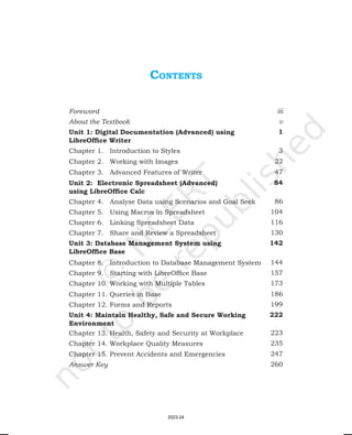 coNteNtS
Foreword iii
About the Textbook v
Unit 1: Digital Documentation (Advanced) using
LibreOffice Writer
1
Chapter 1. Introduction to Styles 3
Chapter 2. Working with Images 22
Chapter 3. Advanced Features of Writer 47
Unit 2: Electronic Spreadsheet (Advanced)
using LibreOffice Calc
84
Chapter 4. Analyse Data using Scenarios and Goal Seek 86
Chapter 5. Using Macros in Spreadsheet 104
Chapter 6. Linking Spreadsheet Data 116
Chapter 7. Share and Review a Spreadsheet 130
Unit 3: Database Management System using
LibreOffice Base
142
Chapter 8. Introduction to Database Management System 144
Chapter 9. Starting with LibreOffice Base 157
Chapter 10. Working with Multiple Tables 173
Chapter 11. Queries in Base 186
Chapter 12. Forms and Reports 199
Unit 4: Maintain Healthy, Safe and Secure Working
Environment
222
Chapter 13. Health, Safety and Security at Workplace 223
Chapter 14. Workplace Quality Measures 235
Chapter 15. Prevent Accidents and Emergencies 247
Answer Key 260
2023-24
 