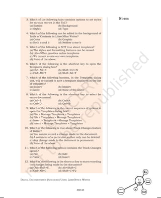Digital Documentation (aDvanceD) using libreoffice Writer 81
3. Which of the following tabs contains options to set styles
for various entries in the ToC?
(a) Entries (b) Background
(c) Styles (d) Type
4. Which of the following can be added in the background of
Table of Contents in LibreOffice Writer?
(a) Color (b) Graphic
(c) Both a and b (d) Neither a nor b
5. Which of the following is NOT true about templates?
(a) The styles and formatting features can be reused.
(b) LibreOffice provides online templates
(c) We cannot create our own templates.
(d) None of the above.
6. Which of the following is the shortcut key to open the
Templates dialog box?
(a) Ctrl+Alt+N (b) Shift+Ctrl+N
(c) Ctrl+Alt+T (d) Shift+Alt+T
7. Which of the following buttons, in the Templates dialog
box, will be clicked to save a template displayed in the list
of templates?
(a) Export (b) Import
(c) Move (d) None of the above
8. Which of the following is the shortcut key to select he
entire document?
(a) Ctrl+S (b) Ctrl+A
(c) Ctrl+D (d) Ctrl+B
9. Which of the following is the correct sequence of options to
open the Templates dialog box?
(a) File > Manage Templates > Templates
(b) File > Templates > Manage Templates
(c) Insert > Templates >Manage Templates
(d) Insert > Manage Templates > Templates
10. Which of the following is true about Track Changes feature
of Writer?
(a) You cannot record a change made in the document.
(b) A comment of a particular author only can be deleted
(c) Any change made to the document is permanent.
(d) None of the above
11. Which of the following menus contains the Track Changes
option?
(a) File (b) Edit
(c) View (d) Insert
12. Which of the following is the shortcut key to start recording
the changes being made in the document?
(a) Ctrl+Shift+C. (b) Alt+Shift+C
(c) Ctrl+Alt+C (d) Shift+C+F2
notes
2023-24
 