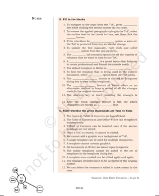 Domestic Data entry operator – class X
82
B. Fill in the blanks
1. To navigate to the topic from the ToC, press ___________
key while clicking the mouse button on that topic.
2. To remove the applied paragraph styling in the ToC, select
the outline level in the Levels list box, and then click the
_______ button.
3. If the checkbox for___________________ option is selected,
the ToC is protected from any accidental change.
4. To update the ToC manually, right click and select
___________ option from the pop up menu.
5. The ___________ tab contains options to set the number of
columns that we want to have in our ToC.
6. A ________________________ is a preset layout that helps us
to create professional and formal documents easily.
7. The default template in Writer is ____________________.
8. To find the template that is being used in the current
document, select ___________ option from the File menu.
9. The ____________________ button is clicked in Templates
dialog box to view online templates.
10. The __________________ feature of Writer offers us an
alternative method to keep a record of all the changes
made in the original document.
11. The shortcut key to start recording the changes is
_________.
12. After the Track Changes feature is ON, the added
characters are shown as ____________ text.
C. State whether the given statements are True or False
1. The topics in Table of Contents are hyperlinked.
2. The Table of Contents in LibreOffice Writer can be updated
automatically.
3. TABLE of Contents can be inserted even if the section
headings are not styled.
4. Once a ToC is created, it cannot be edited.
5. We cannot add a graphic as a background of ToC.
6. A single template can be used for multiple documents.
7. A template cannot contain graphics.
8. All documents in Writer are based upon templates.
9. The online templates cannot be added to the list of
templates in the templates dialog box.
10. A template once created can be edited again and again.
11. The changes recorded have to be accepted by the original
author.
12. We can delete the comments added in a document by the
user.
notes
2023-24
 