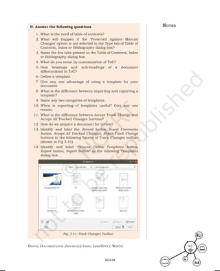 Digital Documentation (aDvanceD) using libreoffice Writer 83
D. Answer the following questions
1. What is the need of table of contents?
2. What will happen if the ‘Protected Against Manual
Changes’ option is not selected in the Type tab of Table of
Contents, Index or Bibliography dialog box?
3. Name the five tabs present in the Table of Contents, Index
or Bibliography dialog box.
4. What do you mean by customization of ToC?
5. How headings and sub-headings of a document
differentiated in ToC?
6. Define a template.
7. Give any one advantage of using a template for your
document.
8. What is the difference between importing and exporting a
template?
9. Name any two categories of templates.
10. When is exporting of templates useful? Give any one
reason.
11. What is the difference between Accept Track Change and
Accept All Tracked Changes buttons?
12. How do we prepare a document for review?
13. Identify and label the Record button, Insert Comments
button, Accept All Tracked Changes, Reject Track Change
buttons in the following figures of Track Changes toolbar
(shown in Fig 3.41).
14. Identify and label “Browse Online Templates button,
Export button, Import button” in the following Templates
dialog box.
Fig. 3.41: Track Changes Toolbar
notes
2023-24
 