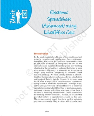 Electronic
Spreadsheet
(Advanced) using
LibreOffice Calc
2
IntroductIon
In the modern digital world, one of the most important
thing is counting and calculations. Every profession,
household, institution and even our smart devices have
to deal with numbers. In computers we can do the
calculations on number of records spread over the long
sheet using the spreadsheet software that helps to work
with numbers efficiently. It resembles an accountant’s
ledger book wherein everything is recorded under
suitable headings. We have already learned in Class 9,
that how the spreadsheet software performs calculations
and present data in tabular format. It becomes easy
to visualise a huge grid of numbers when represented
using charts in electronic spreadsheet. Moving further,
in this unit you will learn advanced features of electronic
spreadsheet using LibreOffice Calc to perform analysis,
automate repeated tasks, link, share and review data. It
includes – analysing data to extract useful information
for making effective decisions. Macros, is the another
powerful feature of spreadsheet covered in this unit.
Macros are a set of stored functions used to automate
processes repeatedly. They are tools which can be used
2023-24
 