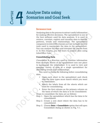 IntroductIon
Analysing data is the process to extract useful information
for making effective decisions. The spreadsheet is one of
the best software used for data analysis. It is used to
retrieve, correlate, explore and visualise data to identify
patterns, trends and relationships. The spreadsheet
component in LibreOffice known as Calc includes several
tools used to manipulate the data in the spreadsheet.
You can analyse the data and interpret the results from
it. In this chapter, you will learn to analyse data using
LibreOffice Calc.
Consolidating Data
Consolidate is a function used to combine information
from multiple sheets of the spreadsheet into one place
to summarize the information. It is used to view and
compare variety of data in a single spreadsheet for
identifying trends and relationships.
You need to check the following before consolidating
data.
• Open each sheet in the spreadsheet and check
that the data types must match which you want
to consolidate.
• Match the labels from all the sheets which are
used for consolidating.
• Enter the first column as the primary column on
the basis of which the data is to be consolidated.
Steps to consolidate the data are as follows:
Step 1. Open the spreadsheet which has the data to be
consolidated.
Step 2. Create a new sheet where the data has to be
consolidated.
Step 3. Choose Data > Consolidate option that will open
Consolidate dialog as shown in Fig. 4.1.
C
HAPTER
4
Analyse Data using
Scenarios and Goal Seek
2023-24
 