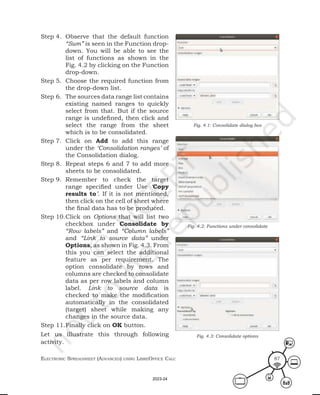 ElEctronic SprEadShEEt (advancEd) uSing librEofficE calc 87
Step 4. Observe that the default function
“Sum” is seen in the Function drop-
down. You will be able to see the
list of functions as shown in the
Fig. 4.2 by clicking on the Function
drop-down.
Step 5. Choose the required function from
the drop-down list.
Step 6. The sources data range list contains
existing named ranges to quickly
select from that. But if the source
range is undefined, then click and
select the range from the sheet
which is to be consolidated.
Step 7. Click on Add to add this range
under the ‘Consolidation ranges’ of
the Consolidation dialog.
Step 8. Repeat steps 6 and 7 to add more
sheets to be consolidated.
Step 9. Remember to check the target
range specified under Use ‘Copy
results to’. If it is not mentioned,
then click on the cell of sheet where
the final data has to be produced.
Step 10.Click on Options that will list two
checkbox under Consolidate by
“Row labels” and “Column labels”
and “Link to source data” under
Options, as shown in Fig. 4.3. From
this you can select the additional
feature as per requirement. The
option consolidate by rows and
columns are checked to consolidate
data as per row labels and column
label. Link to source data is
checked to make the modification
automatically in the consolidated
(target) sheet while making any
changes in the source data.
Step 11.Finally click on OK button.
Let us illustrate this through following
activity.
Fig. 4.1: Consolidate dialog box
Fig. 4.2: Functions under consolidate
Fig. 4.3: Consolidate options
2023-24
 