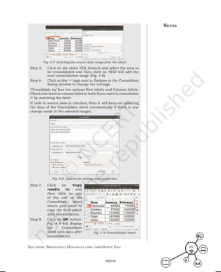 ElEctronic SprEadShEEt (advancEd) uSing librEofficE calc 89
Fig. 4.7: Selecting the source data range from the sheet
Step 5. Click on the sheet XYZ_Branch and select the area to
be consolidated and then click on ADD will add the
next consolidation range (Fig. 4.8).
Step 6. Click on the ‘+’ sign next to Options in the Consolidate
dialog window to change the settings.
‘Consolidate by’ has two options Row labels and Column labels.
Check row label or column label or both if you want to consolidate
it by matching the label.
If Link to source data is checked, then it will keep on updating
the data of the Consolidate sheet automatically if there is any
change made in the selected ranges.
Fig. 4.8: Options for setting more properties
Step 7. Click on ‘Copy
results to’ and
then click on any
of the cell in the
Consolidate sheet
where you want to
copy the final result
after consolidation.
Step 8. Click on OK button.
Fig. 4.9 will display
the Consolidate
sheet with data after
consolidation.
notes
Fig. 4.9: Consolidated sheet
2023-24
 