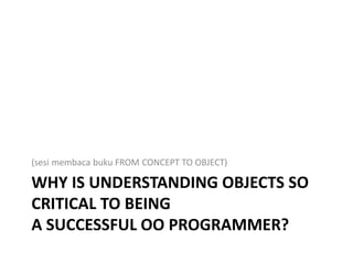 WHY IS UNDERSTANDING OBJECTS SO
CRITICAL TO BEING
A SUCCESSFUL OO PROGRAMMER?
(sesi membaca buku FROM CONCEPT TO OBJECT)
 
