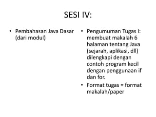 SESI IV:
• Pembahasan Java Dasar
(dari modul)
• Pengumuman Tugas I:
membuat makalah 6
halaman tentang Java
(sejarah, aplikasi, dll)
dilengkapi dengan
contoh program kecil
dengan penggunaan if
dan for.
• Format tugas = format
makalah/paper
 