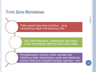TYPE DATA REFERENSI
Tidak seperti tipe data primitive, yang
variabelnya dapat menampung nilai.
Tipe data Referensi, variabelnya digunakan
untuk memegang referensi dari suatu objek.
Pengalokasian memori untuk variabel tipe
reference tidak dialokasikan pada saat deklarasi,
alokasi dilakukan eksplisit dengan operator new.
11/1/2013
10
 