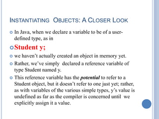 INSTANTIATING OBJECTS: A CLOSER LOOK
 In Java, when we declare a variable to be of a user-
defined type, as in
Student y;
 we haven’t actually created an object in memory yet.
 Rather, we’ve simply declared a reference variable of
type Student named y.
 This reference variable has the potential to refer to a
Student object, but it doesn’t refer to one just yet; rather,
as with variables of the various simple types, y’s value is
undefined as far as the compiler is concerned until we
explicitly assign it a value.
 