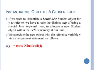 INSTANTIATING OBJECTS: A CLOSER LOOK
 If we want to instantiate a brand-new Student object for
y to refer to, we have to take the distinct step of using a
special Java keyword, new, to allocate a new Student
object within the JVM’s memory at run time.
 We associate the new object with the reference variable y
via an assignment statement, as follows:
y = new Student();
 