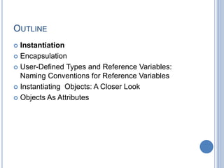 OUTLINE
 Instantiation
 Encapsulation
 User-Defined Types and Reference Variables:
Naming Conventions for Reference Variables
 Instantiating Objects: A Closer Look
 Objects As Attributes
 