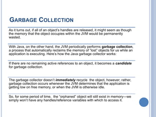 GARBAGE COLLECTION
As it turns out, if all of an object’s handles are released, it might seem as though
the memory that the object occupies within the JVM would be permanently
wasted.
With Java, on the other hand, the JVM periodically performs garbage collection,
a process that automatically reclaims the memory of “lost” objects for us while an
application is executing. Here’s how the Java garbage collector works:
If there are no remaining active references to an object, it becomes a candidate
for garbage collection.
The garbage collector doesn’t immediately recycle the object, however; rather,
garbage collection occurs whenever the JVM determines that the application is
getting low on free memory, or when the JVM is otherwise idle.
So, for some period of time, the “orphaned” object will still exist in memory—we
simply won’t have any handles/reference variables with which to access it.
 