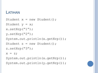 LATIHAN
Student x = new Student();
Student y = x;
x.setNrp(“1”);
y.setNrp(“2”);
System.out.println(x.getNrp());
Student z = new Student();
z.setNrp(“3”);
x = z;
System.out.println(x.getNrp());
System.out.println(y.getNrp());
 