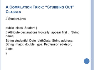 A COMPILATION TRICK: “STUBBING OUT”
CLASSES
// Student.java
public class Student {
// Attribute declarations typically appear first ... String
name;
String studentId; Date birthDate; String address;
String major; double gpa; Professor advisor;
// etc.
}
 