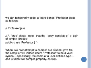 we can temporarily code a “bare-bones” Professor class
as follows:
// Professor.java
// A "stub" class: note that the body consists of a pair
of empty braces!
public class Professor { }
When we now attempt to compile our Student.java file,
the compiler will indeed deem “Professor” to be a valid
symbol—specifically, the name of a user-defined type—
and Student will compile properly, as well.
 