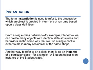 INSTANTIATION
The term instantiation is used to refer to the process by
which an object is created in mem- ory at run time based
upon a class definition.
From a single class definition—for example, Student— we
can create many objects with identical data structures and
behaviors, in the same way that we use a single cookie
cutter to make many cookies all of the same shape.
Another way to refer to an object, then, is as an instance
of a particular class—for example, “A Student object is an
instance of the Student class.”
 