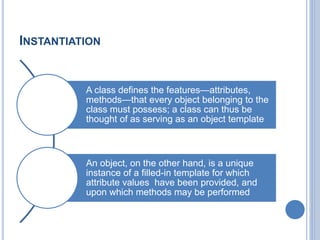 INSTANTIATION
A class defines the features—attributes,
methods—that every object belonging to the
class must possess; a class can thus be
thought of as serving as an object template
An object, on the other hand, is a unique
instance of a filled-in template for which
attribute values have been provided, and
upon which methods may be performed
 