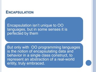 ENCAPSULATION
Encapsulation isn’t unique to OO
languages, but in some senses it is
perfected by them
But only with OO programming languages
is the notion of encapsulating data and
behavior in a single class construct, to
represent an abstraction of a real-world
entity, truly embraced.
 