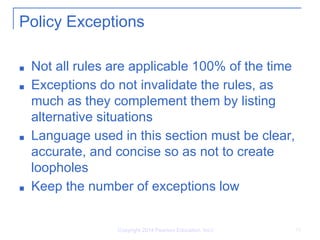 Copyright 2014 Pearson Education, Inc.l 15
Policy Exceptions
■ Not all rules are applicable 100% of the time
■ Exceptions do not invalidate the rules, as
much as they complement them by listing
alternative situations
■ Language used in this section must be clear,
accurate, and concise so as not to create
loopholes
■ Keep the number of exceptions low
 